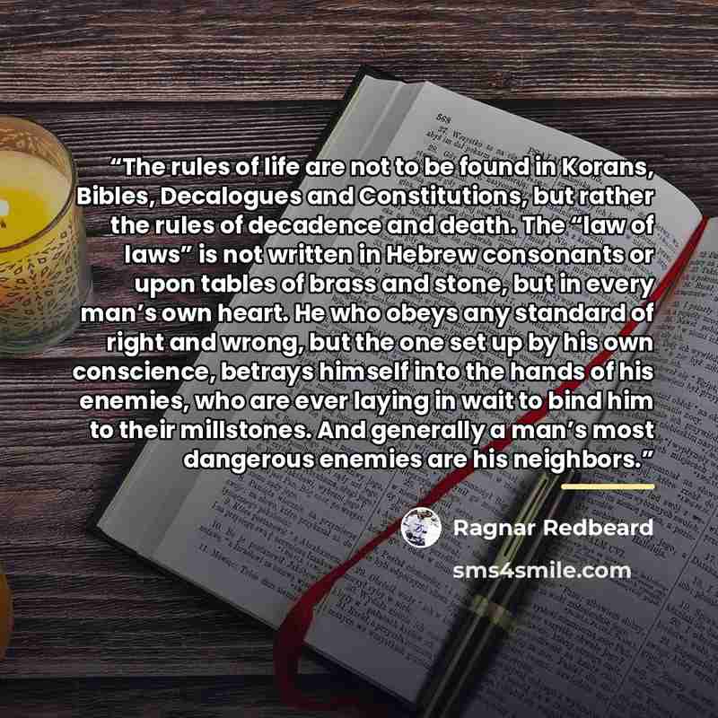 “The rules of life are not to be found in Korans, Bibles, Decalogues and Constitutions, but rather the rules of decadence and death. The “law of laws” is not written in Hebrew consonants or upon tables of brass and stone, but in every man’s own heart. He who obeys any standard of right and wrong…” quote by Ragnar Redbeard
