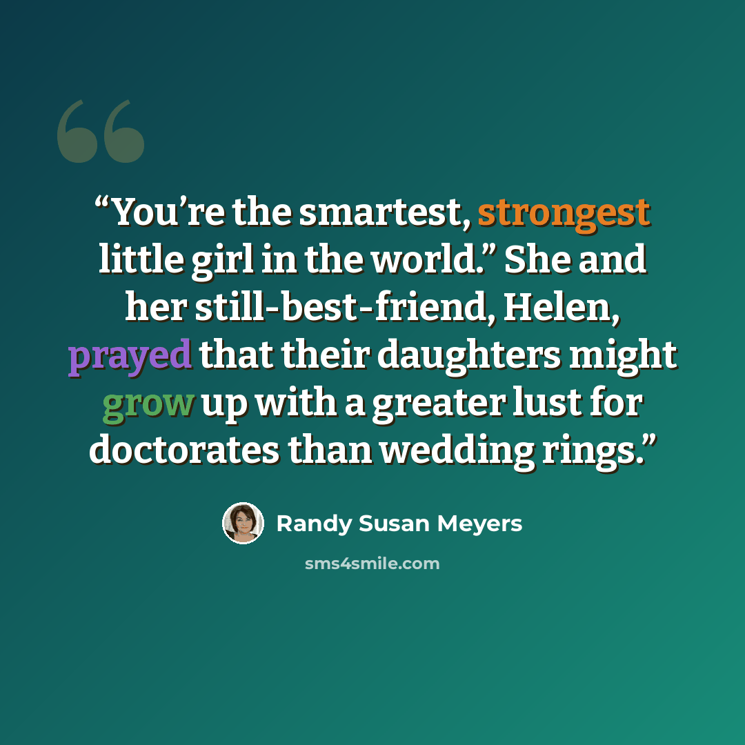 “You’re the smartest, strongest little girl in the world.” She and her still-best-friend, Helen, prayed that their daughters might grow up with a greater lust for doctorates than wedding rings.” quote by Randy Susan Meyers