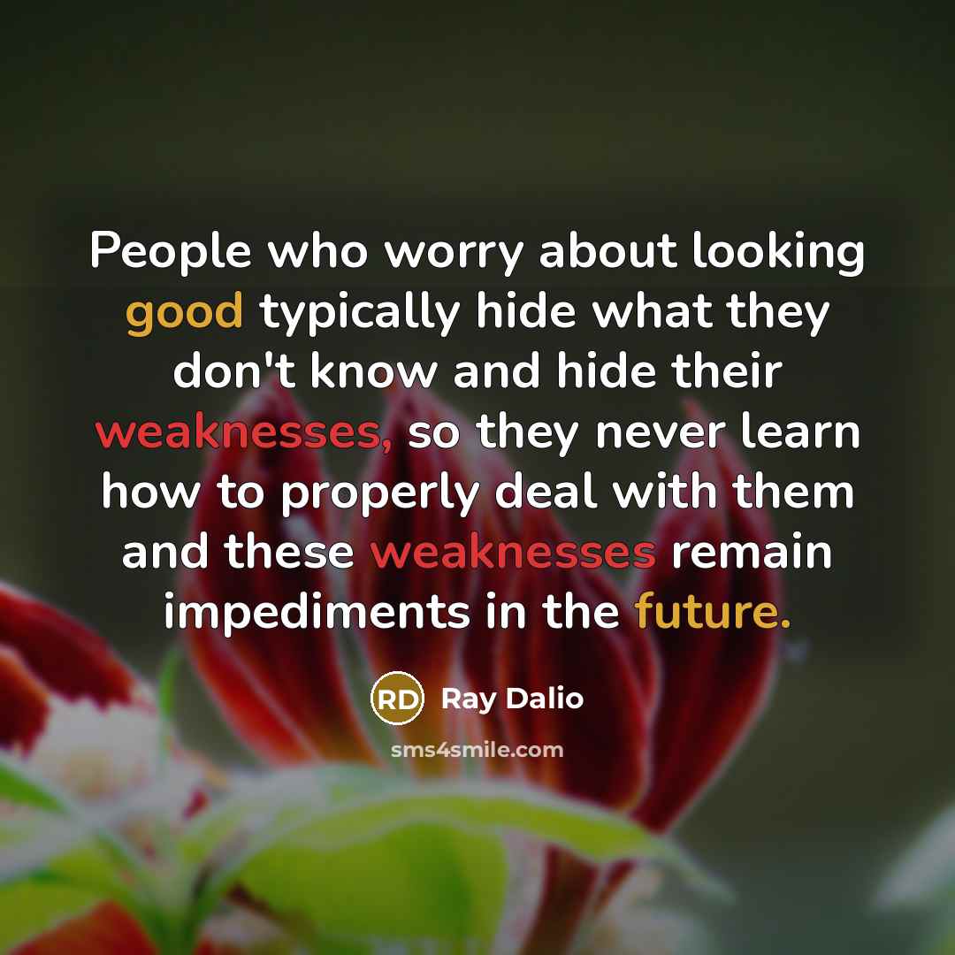 “People who worry about looking good typically hide what they don't know and hide their weaknesses, so they never learn how to properly deal with them and these weaknesses remain impediments in the future.” quote by Ray Dalio