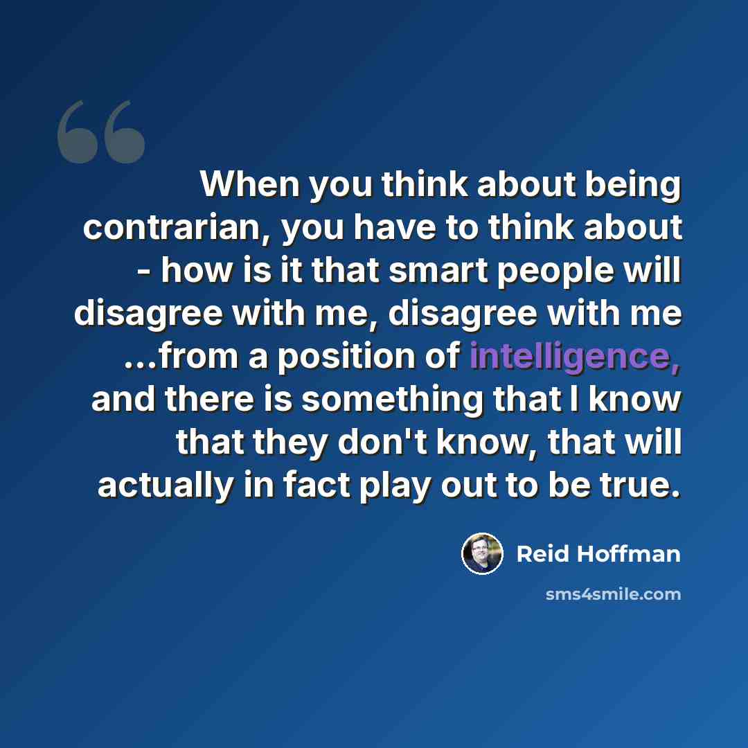 “When you think about being contrarian, you have to think about - how is it that smart people will disagree with me, disagree with me ...from a position of intelligence, and there is something that I know that they don't know, that will actually in fact play out to be true.” quote by Reid Hoffman