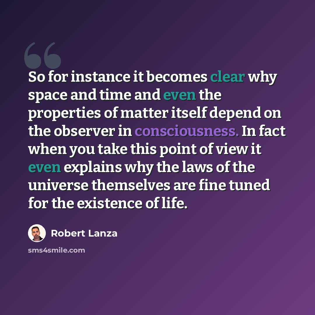 “So for instance it becomes clear why space and time and even the properties of matter itself depend on the observer in consciousness. In fact when you take this point of view it even explains why the laws of the universe themselves are fine tuned for the existence of life.” quote by Robert Lanza