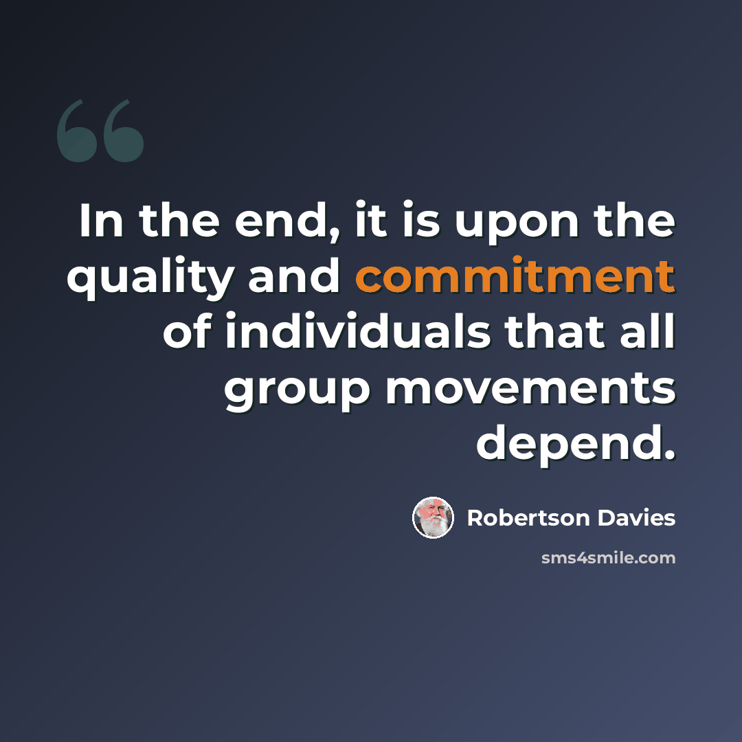 “In the end, it is upon the quality and commitment of individuals that all group movements depend.” quote by Robertson Davies