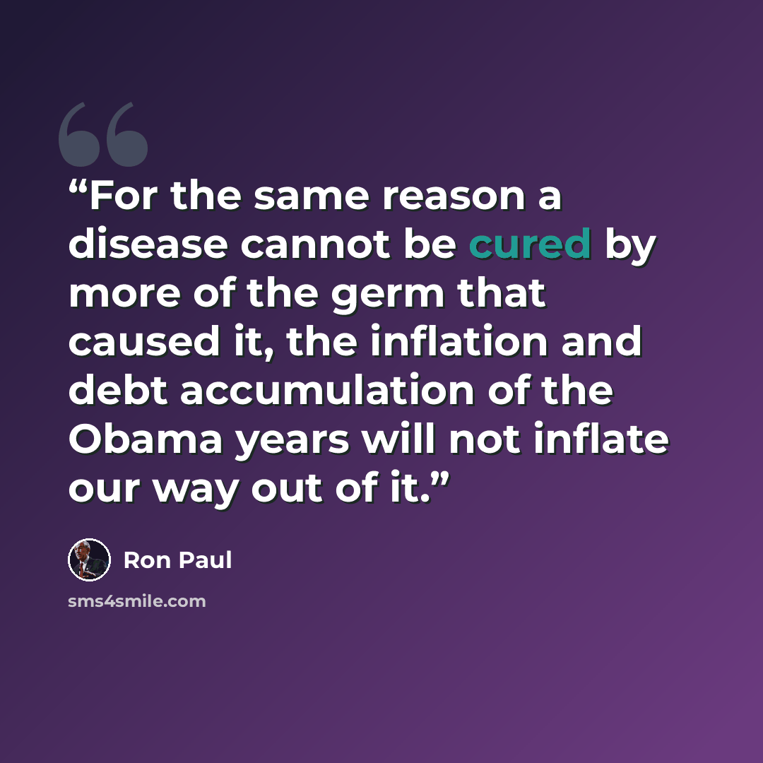 “For the same reason a disease cannot be cured by more of the germ that caused it, the inflation and debt accumulation of the Obama years will not inflate our way out of it.” quote by Ron Paul