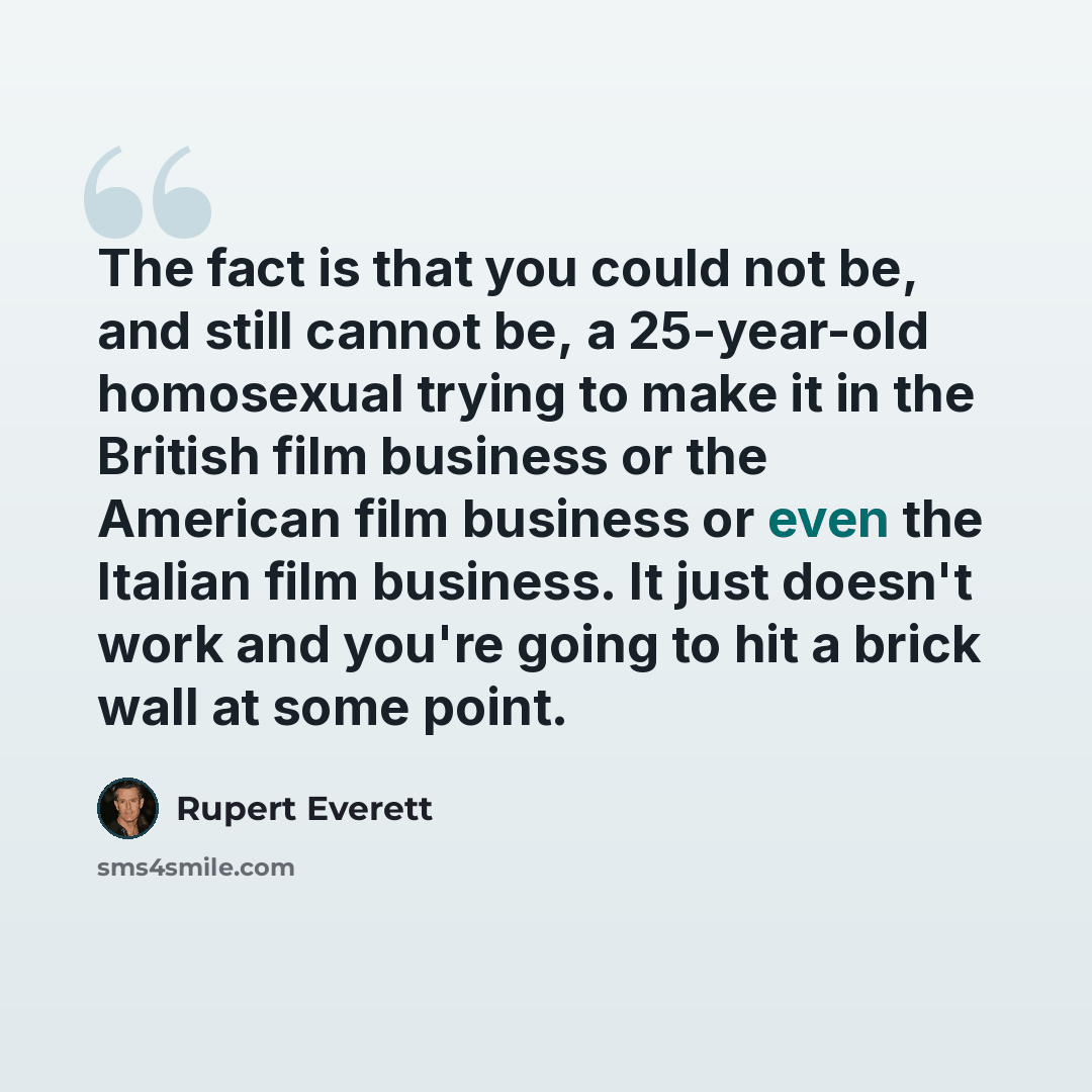 “The fact is that you could not be, and still cannot be, a 25-year-old homosexual trying to make it in the British film business or the American film business or even the Italian film business. It just doesn't work and you're going to hit a brick wall at some point.” quote by Rupert Everett