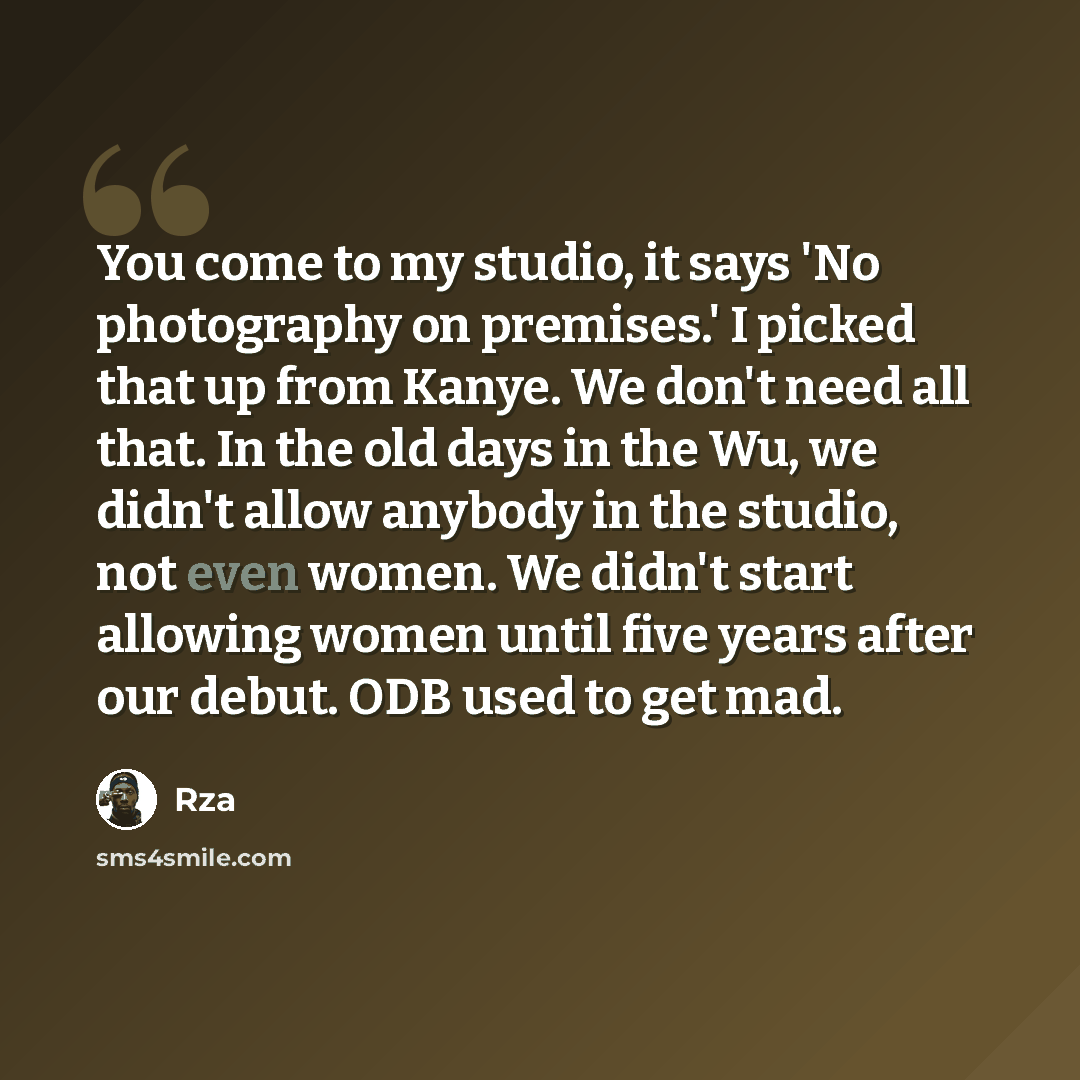 “You come to my studio, it says 'No photography on premises.' I picked that up from Kanye. We don't need all that. In the old days in the Wu, we didn't allow anybody in the studio, not even women. We didn't start allowing women until five years after our debut. ODB used to get mad.” quote by Rza
