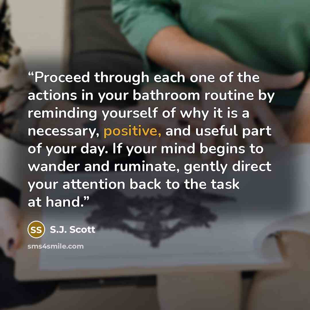 “Proceed through each one of the actions in your bathroom routine by reminding yourself of why it is a necessary, positive, and useful part of your day. If your mind begins to wander and ruminate, gently direct your attention back to the task at hand.” quote by S.J. Scott