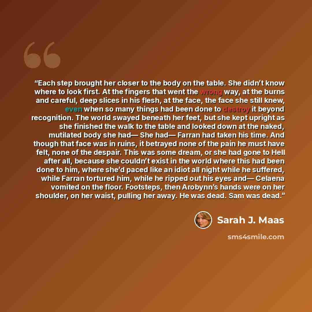 “Each step brought her closer to the body on the table. She didn’t know where to look first. At the fingers that went the wrong way, at the burns and careful, deep slices in his flesh, at the face, the face she still knew, even when so many things had been done to destroy it beyond recognition. The…” quote by Sarah J. Maas