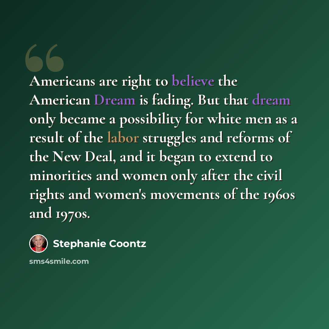 “Americans are right to believe the American Dream is fading. But that dream only became a possibility for white men as a result of the labor struggles and reforms of the New Deal, and it began to extend to minorities and women only after the civil rights and women's movements of the 1960s and 1970s.” quote by Stephanie Coontz