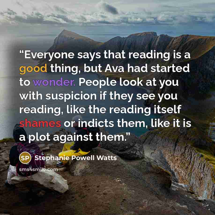 “Everyone says that reading is a good thing, but Ava had started to wonder. People look at you with suspicion if they see you reading, like the reading itself shames or indicts them, like it is a plot against them.” quote by Stephanie Powell Watts