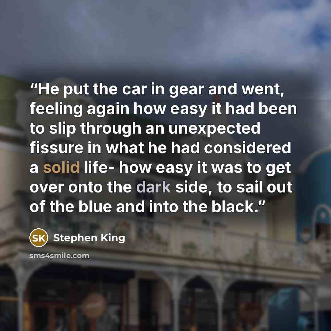 “He put the car in gear and went, feeling again how easy it had been to slip through an unexpected fissure in what he had considered a solid life- how easy it was to get over onto the dark side, to sail out of the blue and into the black.” quote by Stephen King