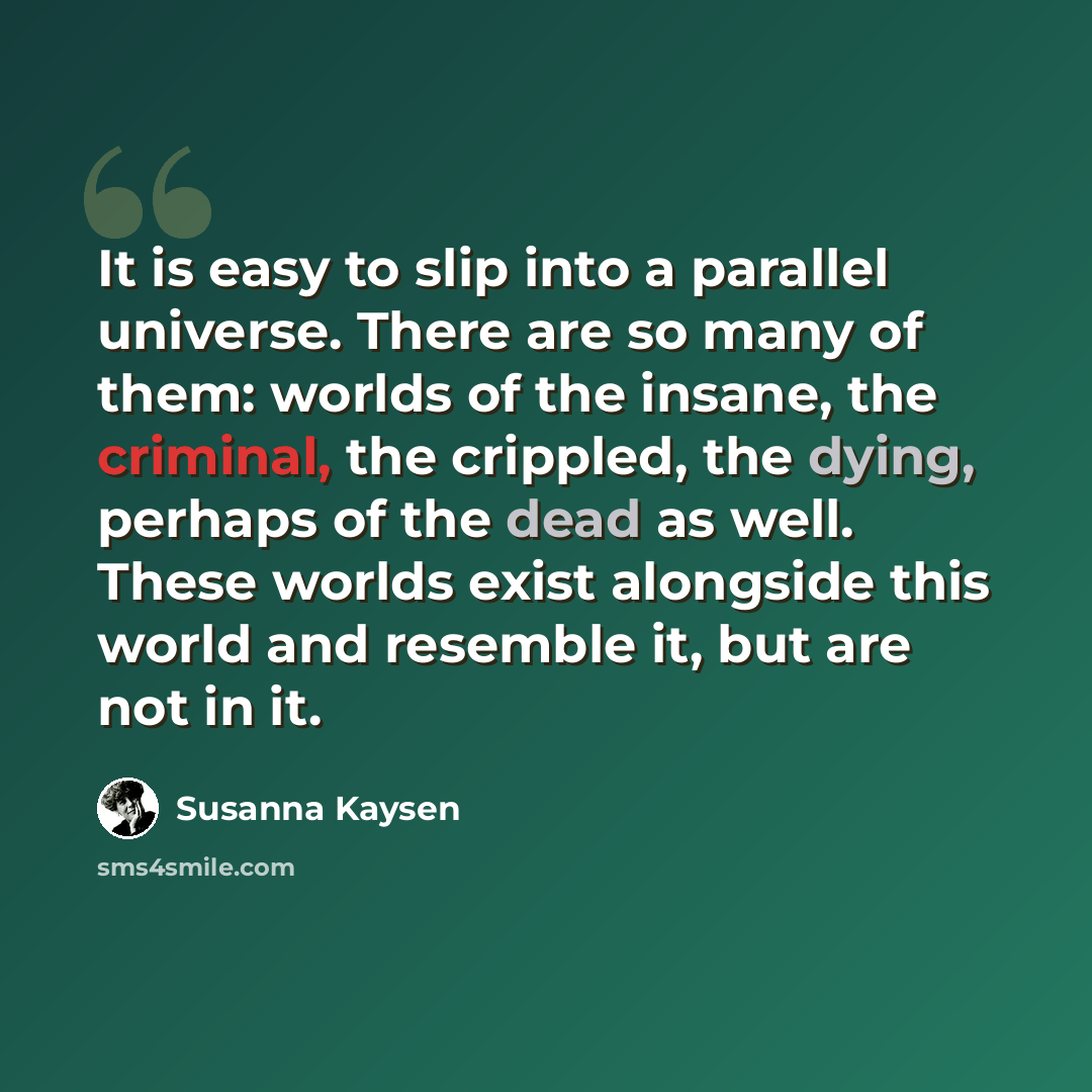 “It is easy to slip into a parallel universe. There are so many of them: worlds of the insane, the criminal, the crippled, the dying, perhaps of the dead as well. These worlds exist alongside this world and resemble it, but are not in it.” quote by Susanna Kaysen