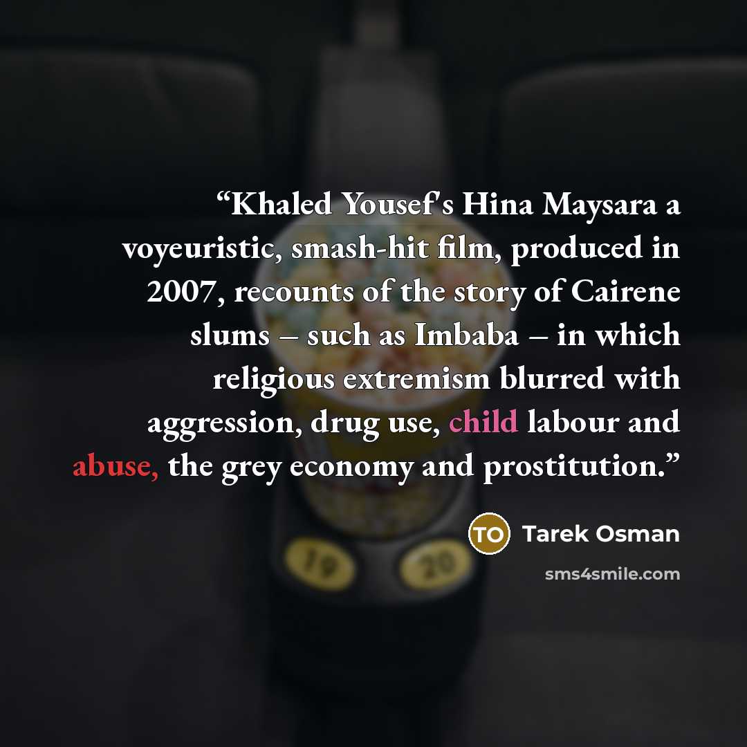 “Khaled Yousef's Hina Maysara a voyeuristic, smash-hit film, produced in 2007, recounts of the story of Cairene slums – such as Imbaba – in which religious extremism blurred with aggression, drug use, child labour and abuse, the grey economy and prostitution.” quote by Tarek Osman