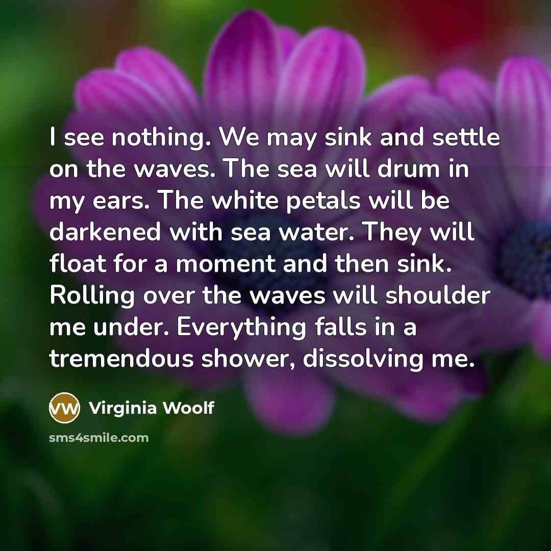 “I see nothing. We may sink and settle on the waves. The sea will drum in my ears. The white petals will be darkened with sea water. They will float for a moment and then sink. Rolling over the waves will shoulder me under. Everything falls in a tremendous shower, dissolving me.” quote by Virginia Woolf