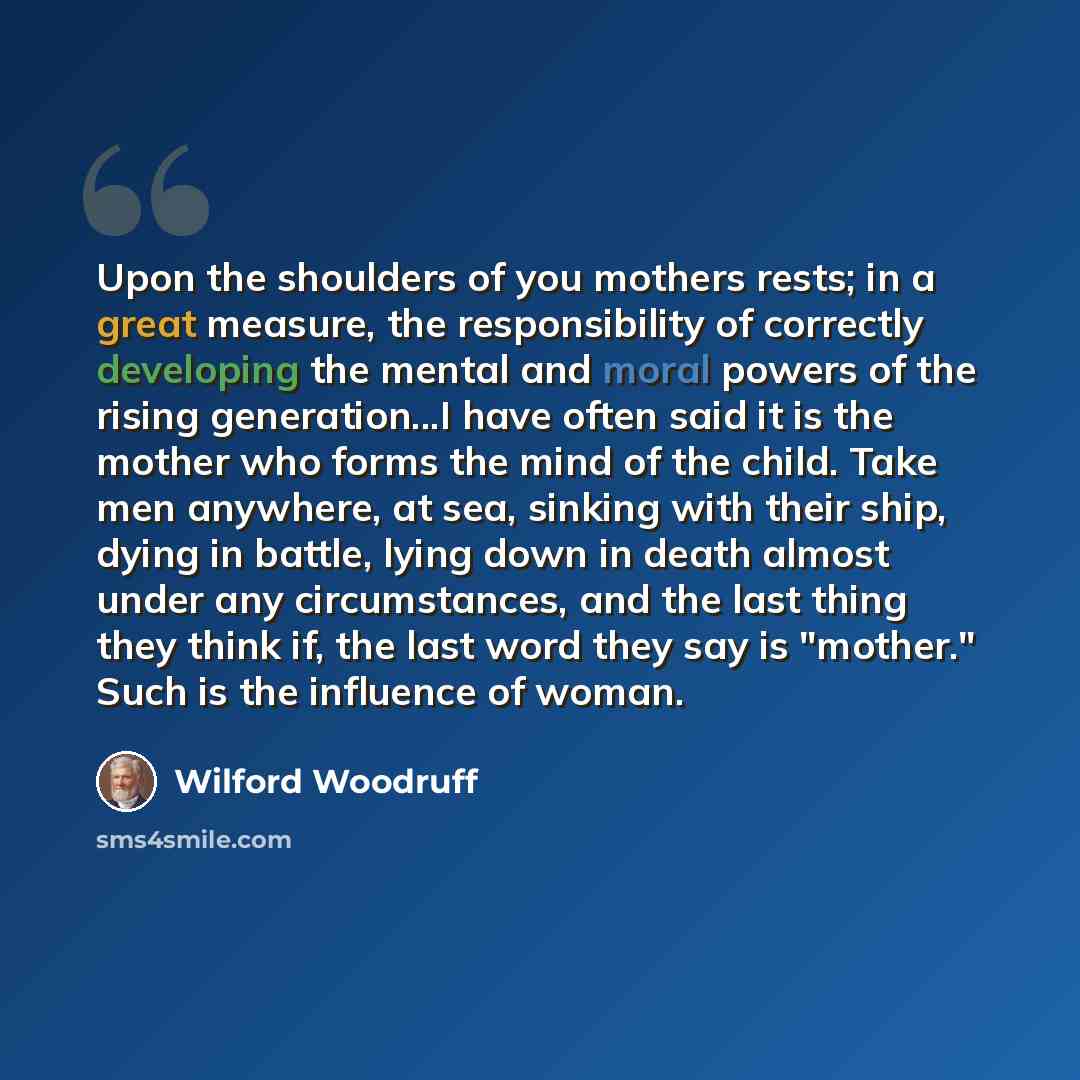 “Upon the shoulders of you mothers rests; in a great measure, the responsibility of correctly developing the mental and moral powers of the rising generation...I have often said it is the mother who forms the mind of the child. Take men anywhere, at sea, sinking with their ship, dying in battle…” quote by Wilford Woodruff