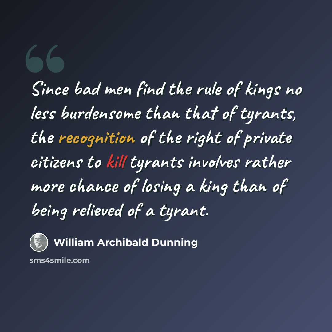 “Since bad men find the rule of kings no less burdensome than that of tyrants, the recognition of the right of private citizens to kill tyrants involves rather more chance of losing a king than of being relieved of a tyrant.” quote by William Archibald Dunning