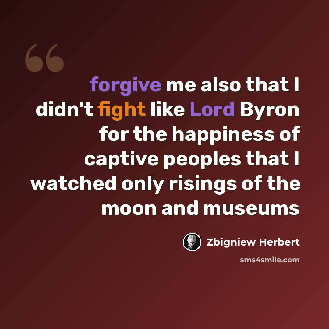 “forgive me also that I didn't fight like Lord Byron for the happiness of captive peoples that I watched only risings of the moon and museums” quote by Zbigniew Herbert