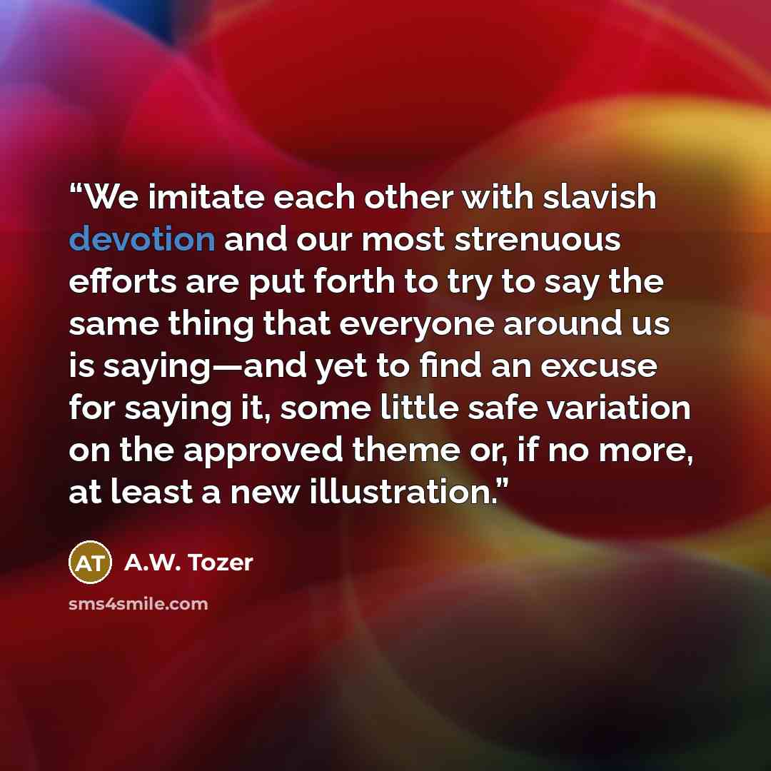 “We imitate each other with slavish devotion and our most strenuous efforts are put forth to try to say the same thing that everyone around us is saying—and yet to find an excuse for saying it, some little safe variation on the approved theme or, if no more, at least a new illustration.” quote by A.W. Tozer