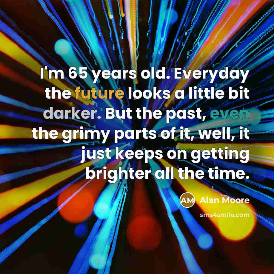 “I'm 65 years old. Everyday the future looks a little bit darker. But the past, even the grimy parts of it, well, it just keeps on getting brighter all the time.” quote by Alan Moore