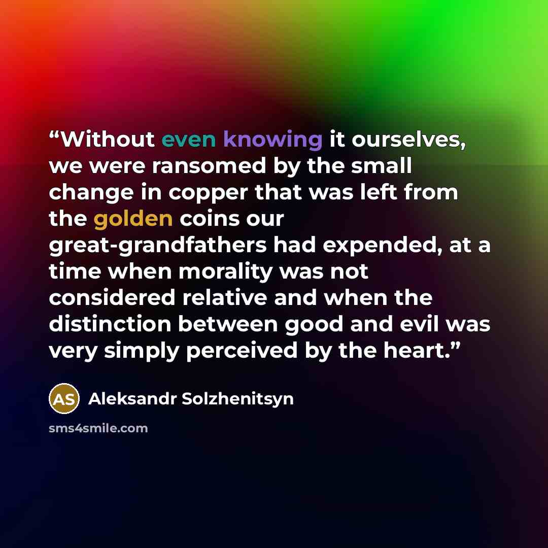 “Without even knowing it ourselves, we were ransomed by the small change in copper that was left from the golden coins our great-grandfathers had expended, at a time when morality was not considered relative and when the distinction between good and evil was very simply perceived by the heart.” quote by Aleksandr Solzhenitsyn