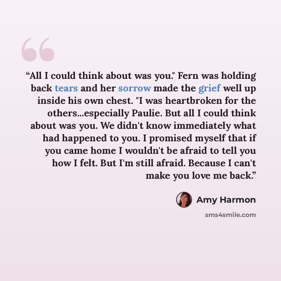 “All I could think about was you." Fern was holding back tears and her sorrow made the grief well up inside his own chest. "I was heartbroken for the others...especially Paulie. But all I could think about was you. We didn't know immediately what had happened to you. I promised myself that if you…” quote by Amy Harmon