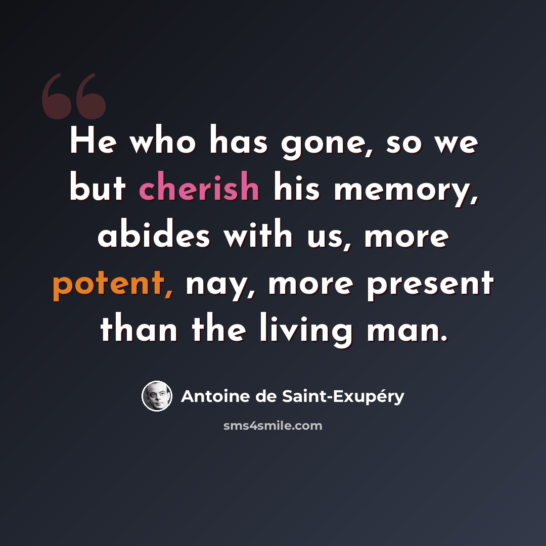 “He who has gone, so we but cherish his memory, abides with us, more potent, nay, more present than the living man.” quote by Antoine de Saint-Exupery