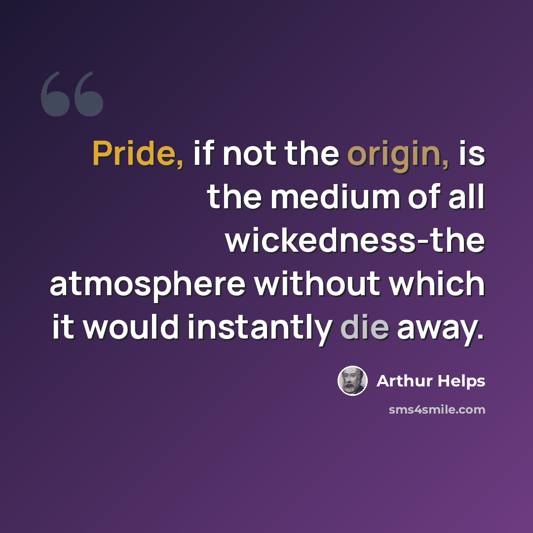 “Pride, if not the origin, is the medium of all wickedness-the atmosphere without which it would instantly die away.” quote by Arthur Helps