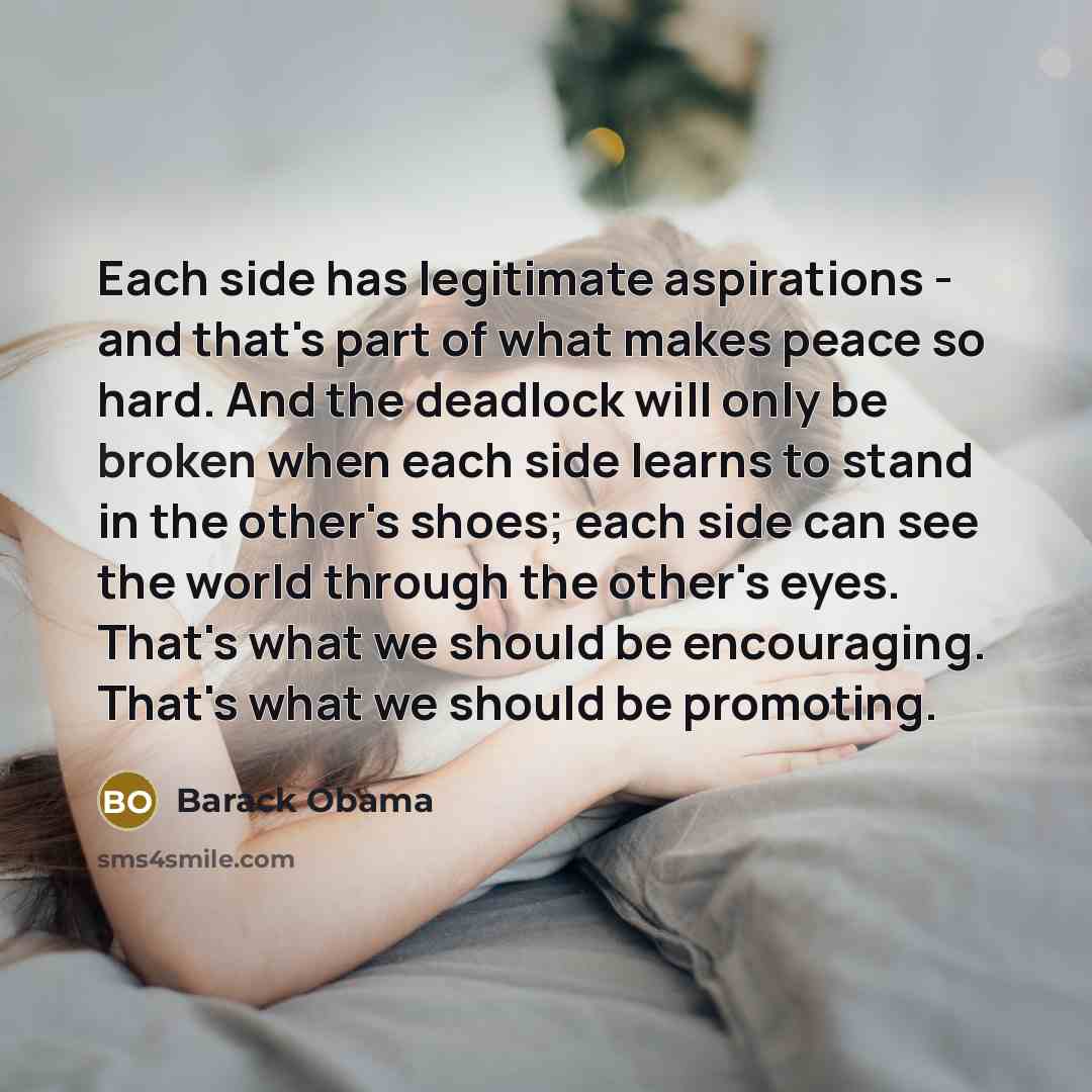 “Each side has legitimate aspirations - and that's part of what makes peace so hard. And the deadlock will only be broken when each side learns to stand in the other's shoes; each side can see the world through the other's eyes. That's what we should be encouraging. That's what we should be…” quote by Barack Obama