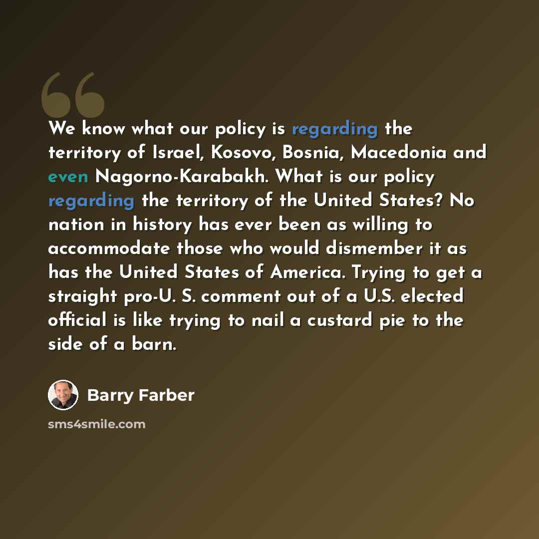 “We know what our policy is regarding the territory of Israel, Kosovo, Bosnia, Macedonia and even Nagorno-Karabakh. What is our policy regarding the territory of the United States? No nation in history has ever been as willing to accommodate those who would dismember it as has the United States of…” quote by Barry Farber