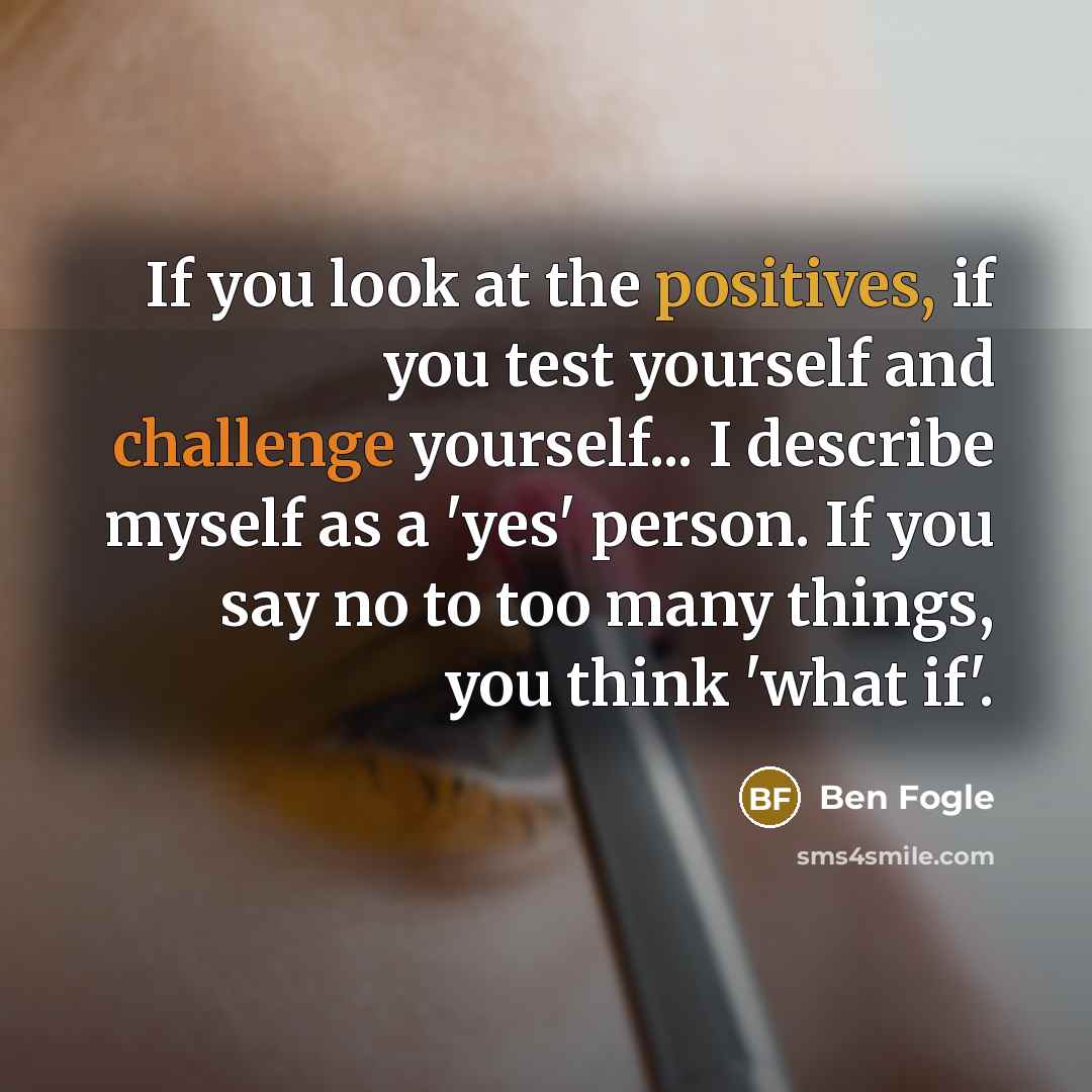 “If you look at the positives, if you test yourself and challenge yourself... I describe myself as a 'yes' person. If you say no to too many things, you think 'what if'.” quote by Ben Fogle