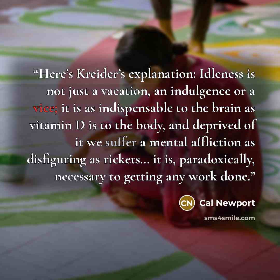 “Here’s Kreider’s explanation: Idleness is not just a vacation, an indulgence or a vice; it is as indispensable to the brain as vitamin D is to the body, and deprived of it we suffer a mental affliction as disfiguring as rickets… it is, paradoxically, necessary to getting any work done.” quote by Cal Newport