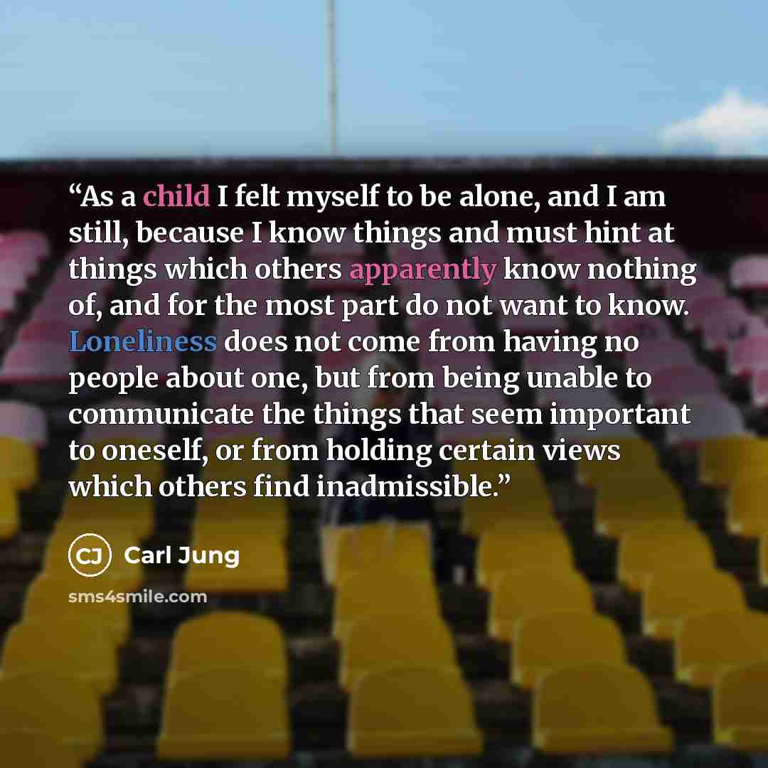 “As a child I felt myself to be alone, and I am still, because I know things and must hint at things which others apparently know nothing of, and for the most part do not want to know. Loneliness does not come from having no people about one, but from being unable to communicate the things that…” quote by Carl Jung