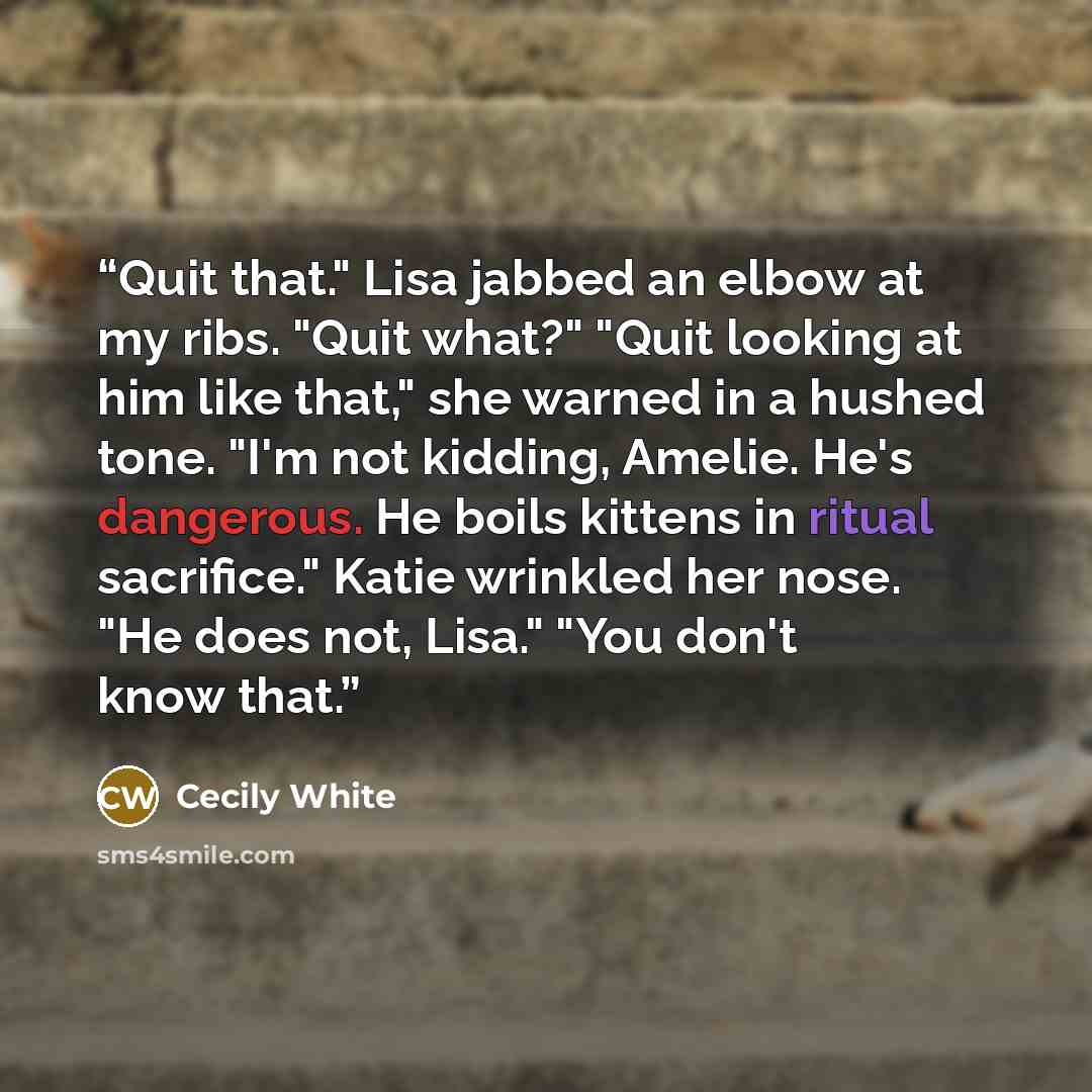 “Quit that." Lisa jabbed an elbow at my ribs. "Quit what?" "Quit looking at him like that," she warned in a hushed tone. "I'm not kidding, Amelie. He's dangerous. He boils kittens in ritual sacrifice." Katie wrinkled her nose. "He does not, Lisa." "You don't know that.” quote by Cecily White