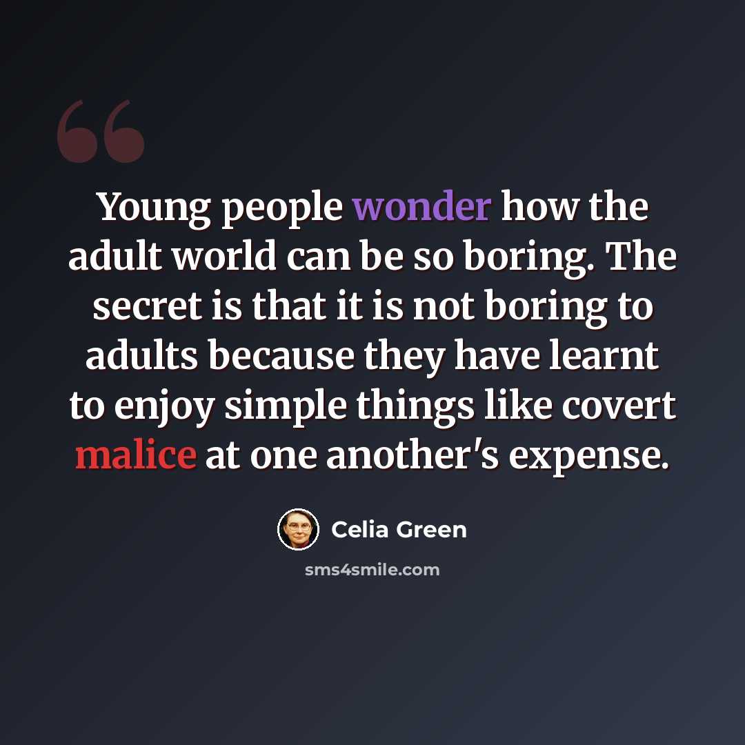 “Young people wonder how the adult world can be so boring. The secret is that it is not boring to adults because they have learnt to enjoy simple things like covert malice at one another's expense.” quote by Celia Green