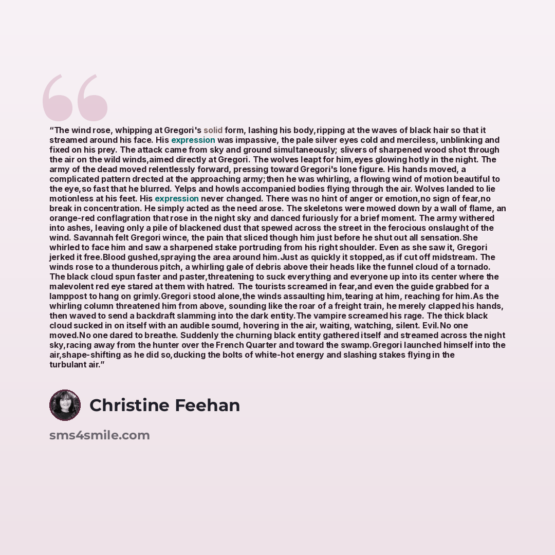 “The wind rose, whipping at Gregori's solid form, lashing his body,ripping at the waves of black hair so that it streamed around his face. His expression was impassive, the pale silver eyes cold and merciless, unblinking and fixed on his prey. The attack came from sky and ground simultaneously…” quote by Christine Feehan