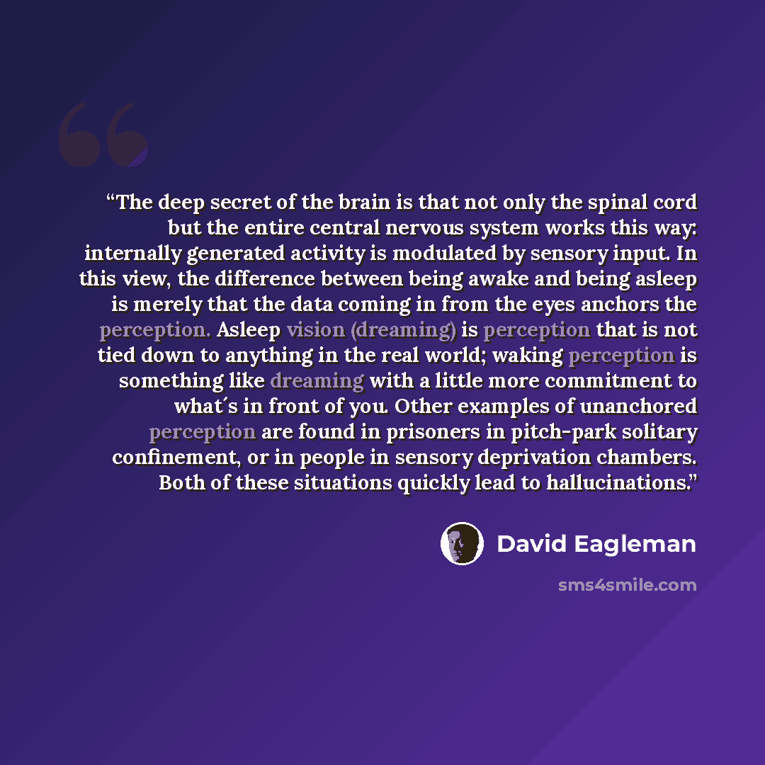“The deep secret of the brain is that not only the spinal cord but the entire central nervous system works this way: internally generated activity is modulated by sensory input. In this view, the difference between being awake and being asleep is merely that the data coming in from the eyes anchors…” quote by David Eagleman