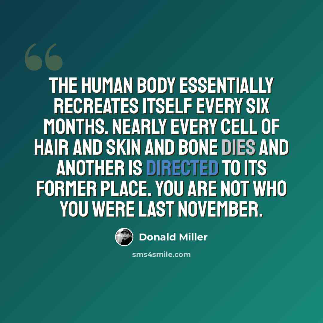 “The human body essentially recreates itself every six months. Nearly every cell of hair and skin and bone dies and another is directed to its former place. You are not who you were last November.” quote by Donald Miller
