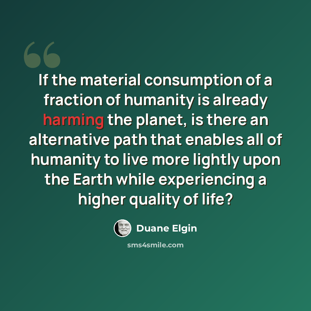 “If the material consumption of a fraction of humanity is already harming the planet, is there an alternative path that enables all of humanity to live more lightly upon the Earth while experiencing a higher quality of life?” quote by Duane Elgin