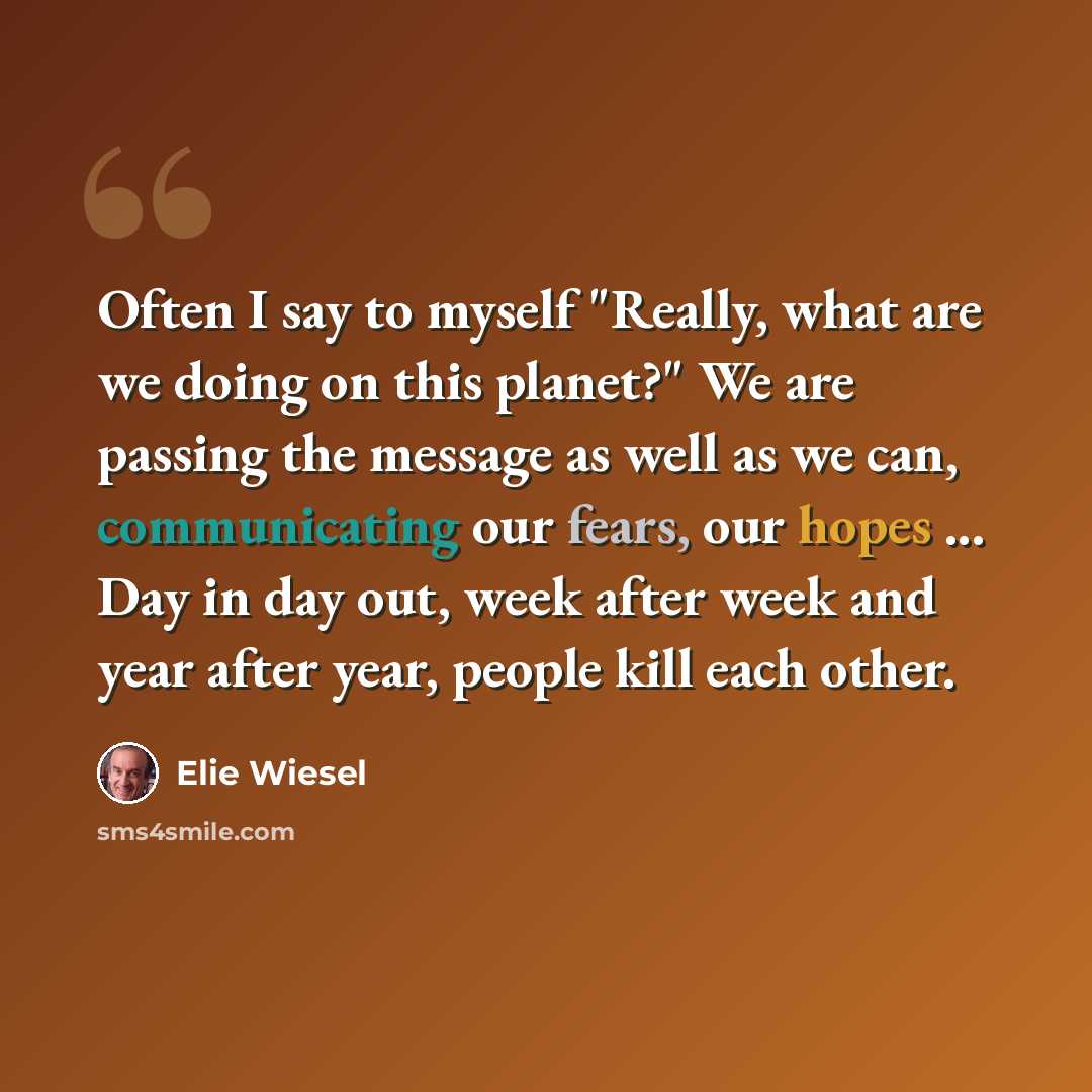 “Often I say to myself "Really, what are we doing on this planet?" We are passing the message as well as we can, communicating our fears, our hopes ... Day in day out, week after week and year after year, people kill each other.” quote by Elie Wiesel
