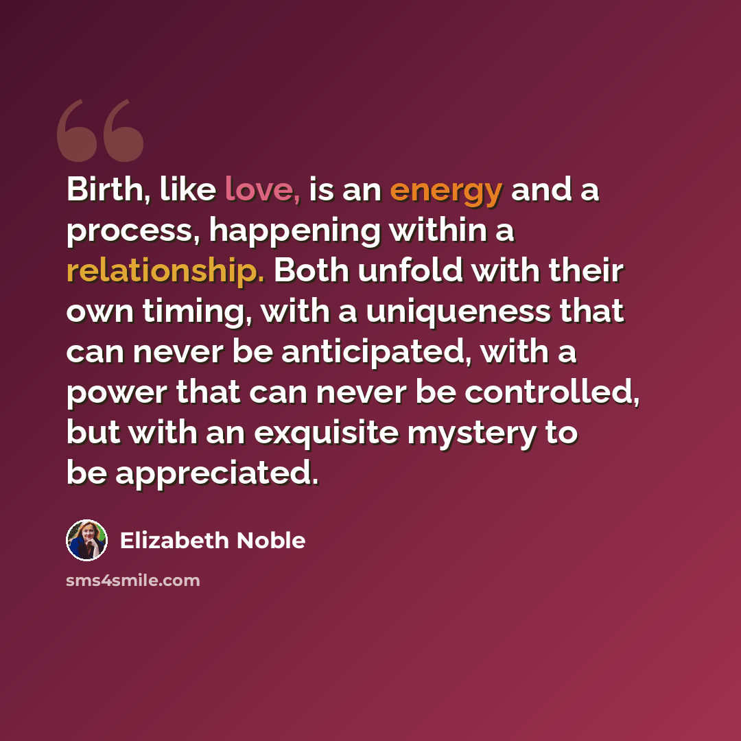 “Birth, like love, is an energy and a process, happening within a relationship. Both unfold with their own timing, with a uniqueness that can never be anticipated, with a power that can never be controlled, but with an exquisite mystery to be appreciated.” quote by Elizabeth Noble