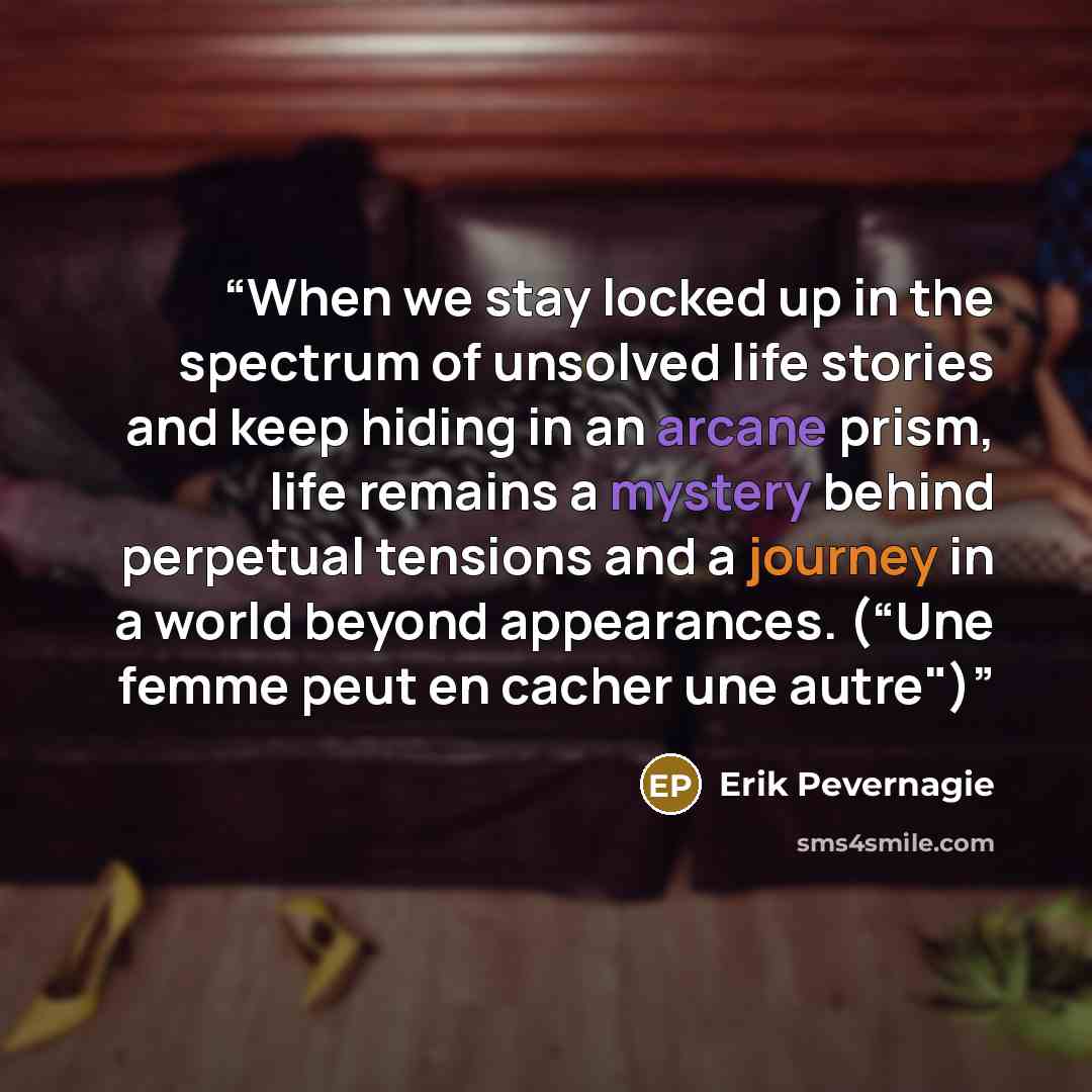 “When we stay locked up in the spectrum of unsolved life stories and keep hiding in an arcane prism, life remains a mystery behind perpetual tensions and a journey in a world beyond appearances. (“Une femme peut en cacher une autre")” quote by Erik Pevernagie
