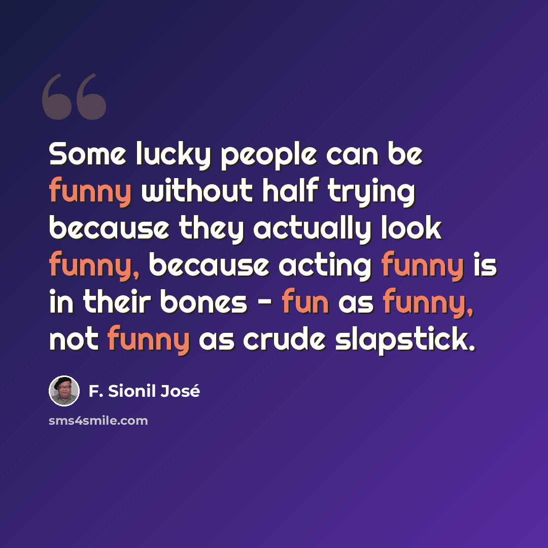“Some lucky people can be funny without half trying because they actually look funny, because acting funny is in their bones - fun as funny, not funny as crude slapstick.” quote by F. Sionil Jose
