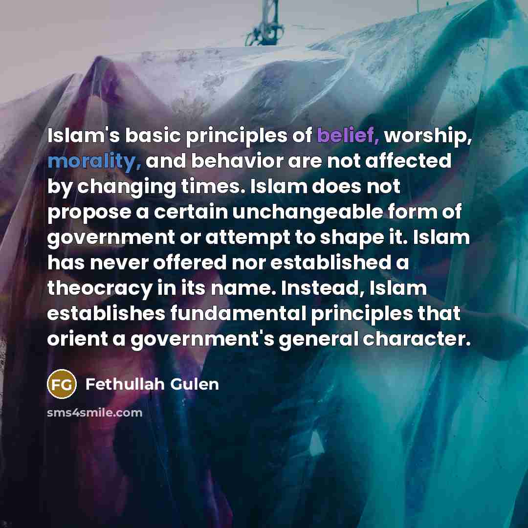“Islam's basic principles of belief, worship, morality, and behavior are not affected by changing times. Islam does not propose a certain unchangeable form of government or attempt to shape it. Islam has never offered nor established a theocracy in its name. Instead, Islam establishes fundamental…” quote by Fethullah Gulen