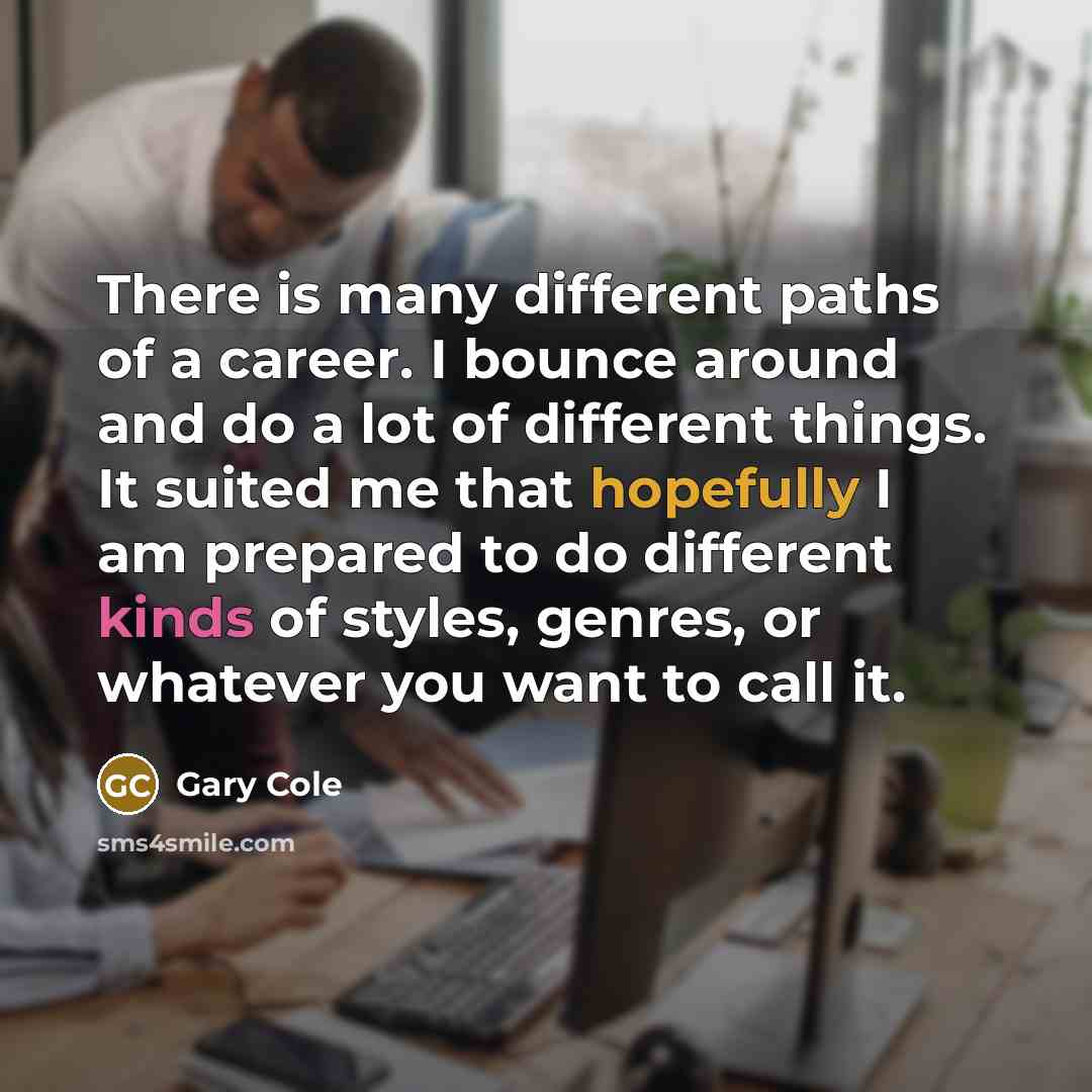 “There is many different paths of a career. I bounce around and do a lot of different things. It suited me that hopefully I am prepared to do different kinds of styles, genres, or whatever you want to call it.” quote by Gary Cole