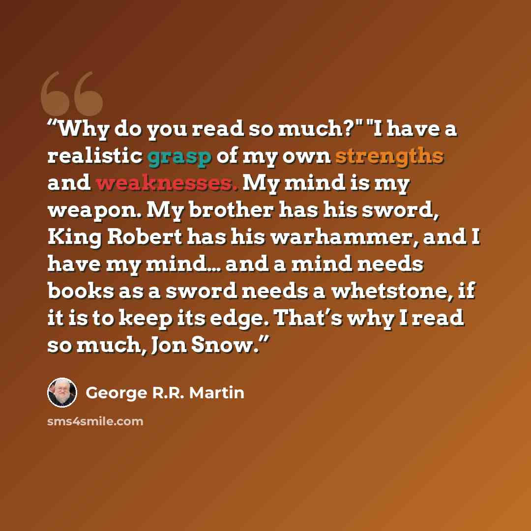 “Why do you read so much?" "I have a realistic grasp of my own strengths and weaknesses. My mind is my weapon. My brother has his sword, King Robert has his warhammer, and I have my mind… and a mind needs books as a sword needs a whetstone, if it is to keep its edge. That’s why I read so much, Jon…” quote by George R.R. Martin