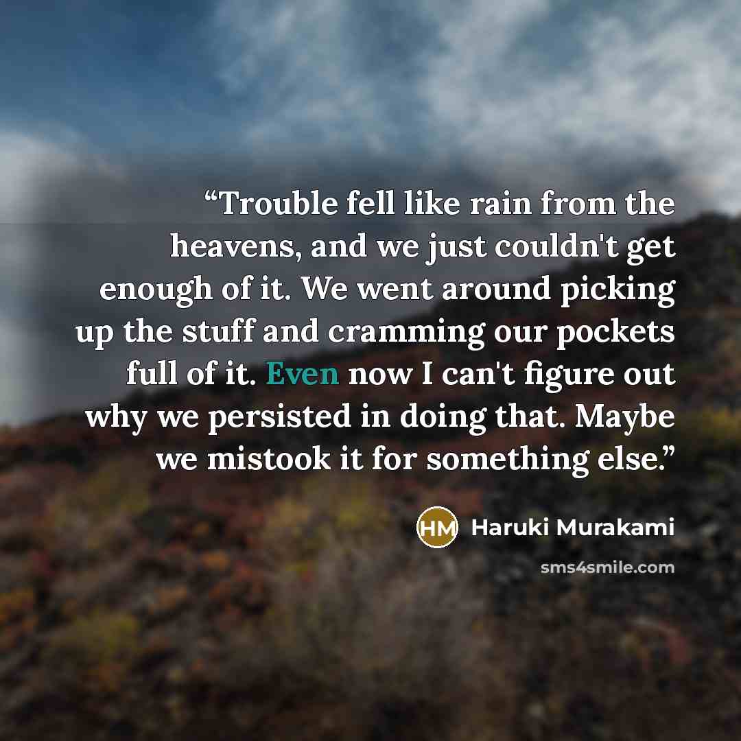 “Trouble fell like rain from the heavens, and we just couldn't get enough of it. We went around picking up the stuff and cramming our pockets full of it. Even now I can't figure out why we persisted in doing that. Maybe we mistook it for something else.” quote by Haruki Murakami