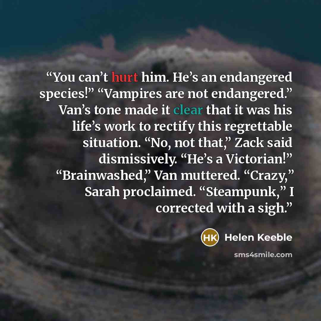 “You can’t hurt him. He’s an endangered species!” “Vampires are not endangered.” Van’s tone made it clear that it was his life’s work to rectify this regrettable situation. “No, not that,” Zack said dismissively. “He’s a Victorian!” “Brainwashed,” Van muttered. “Crazy,” Sarah proclaimed…” quote by Helen Keeble