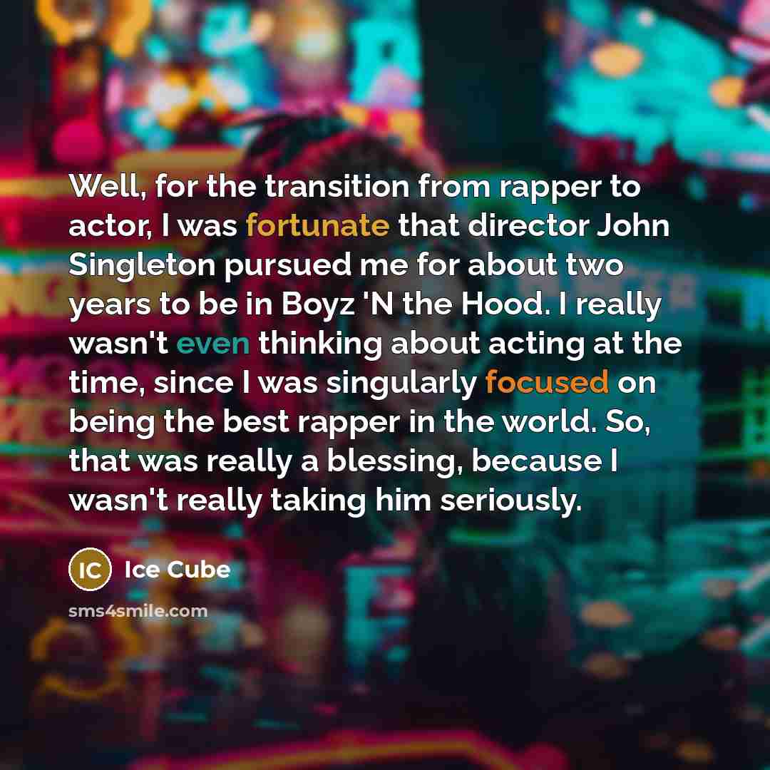 “Well, for the transition from rapper to actor, I was fortunate that director John Singleton pursued me for about two years to be in Boyz 'N the Hood. I really wasn't even thinking about acting at the time, since I was singularly focused on being the best rapper in the world. So, that was really a…” quote by Ice Cube