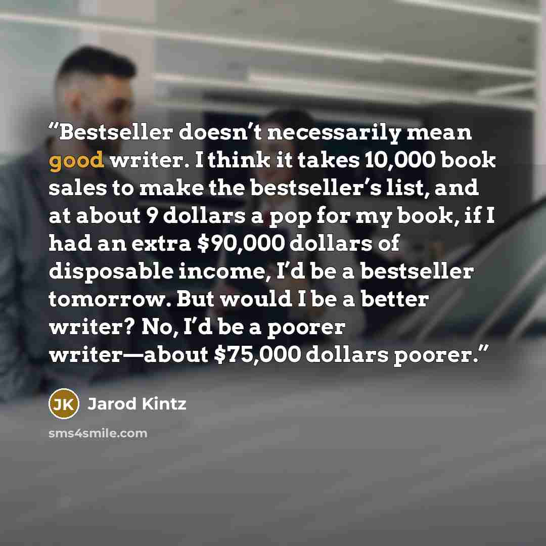 “Bestseller doesn’t necessarily mean good writer. I think it takes 10,000 book sales to make the bestseller’s list, and at about 9 dollars a pop for my book, if I had an extra $90,000 dollars of disposable income, I’d be a bestseller tomorrow. But would I be a better writer? No, I’d be a poorer…” quote by Jarod Kintz