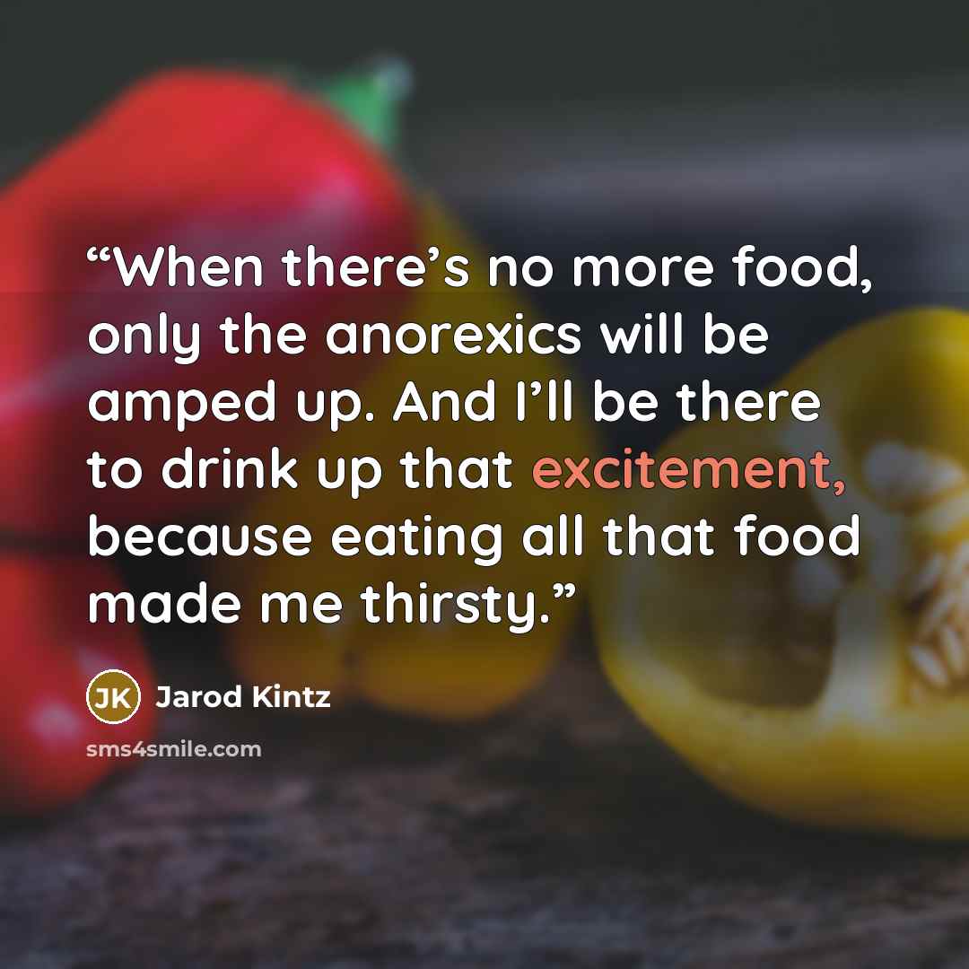“When there’s no more food, only the anorexics will be amped up. And I’ll be there to drink up that excitement, because eating all that food made me thirsty.” quote by Jarod Kintz