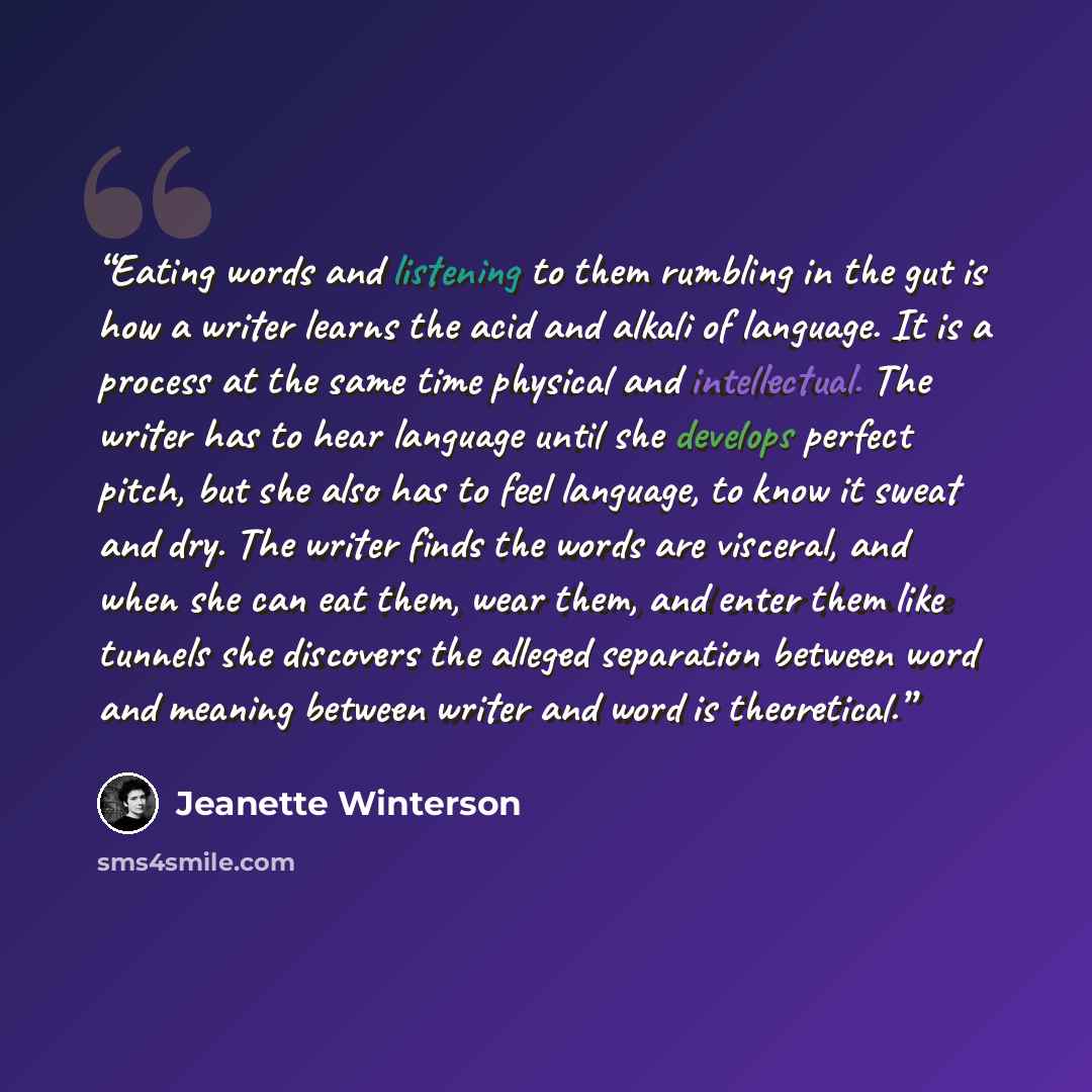 “Eating words and listening to them rumbling in the gut is how a writer learns the acid and alkali of language. It is a process at the same time physical and intellectual. The writer has to hear language until she develops perfect pitch, but she also has to feel language, to know it sweat and dry…” quote by Jeanette Winterson